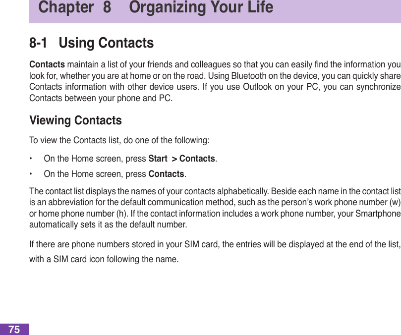 75Chapter  8  Organizing Your Life8-1  Using ContactsContactsmaintainalistofyourfriendsandcolleaguessothatyoucaneasilyndtheinformationyoulook for, whether you are at home or on the road. Using Bluetooth on the device, you can quickly share Contactsinformationwithotherdeviceusers.IfyouuseutlookonyourPC,youcansynchronizeContacts between your phone and PC.Viewing ContactsTo view the Contacts list, do one of the following:•  On the Home screen, press Start  &gt; Contacts.•  On the Home screen, press Contacts.The contact list displays the names of your contacts alphabetically. Beside each name in the contact list isanabbreviationforthedefaultcommunicationmethod,suchastheperson’sworkphonenumber(w)or home phone number (h). If the contact information includes a work phone number, your Smartphone automatically sets it as the default number.If there are phone numbers stored in your SIM card, the entries will be displayed at the end of the list, with a SIM card icon following the name.