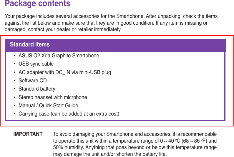 Package contentsYour package includes several accessories for the Smartphone. After unpacking, check the items against the list below and make sure that they are in good condition. If any item is missing or damaged, contact your dealer or retailer immediately.Standard items•  ASUS O2 Xda Graphite Smartphone•  USB sync cable•  AC adapter with DC_IN via mini-USB plug•  Software CD•  Standard battery•  Stereo headset with micrphone•  Manual / Quick Start Guide•  Carrying case (can be added at an extra cost)IMPORTANT  To avoid damaging your Smartphone and accessories, it is recommendable to operate this unit within a temperature range of 0 ~ 40 oC (68 ~ 86 oF) and 50% humidity. Anything that goes beyond or below this temperature range may damage the unit and/or shorten the battery life.