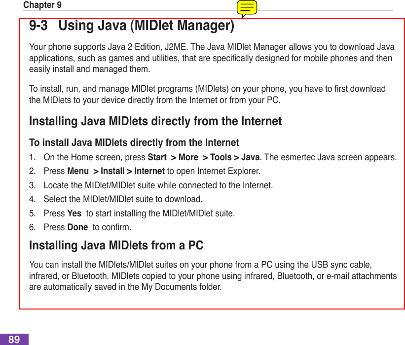 Chapter 9899-3  Using Java (MIDlet Manager)Your phone supports Java 2 Edition, J2ME. The Java MIDlet Manager allows you to download Java applications,suchasgamesandutilities,thatarespecicallydesignedformobilephonesandtheneasily install and managed them.Toinstall,run,andmanageMIDletprograms(MIDlets)onyourphone,youhavetorstdownloadthe MIDlets to your device directly from the Internet or from your PC.Installing Java MIDlets directly from the InternetTo install Java MIDlets directly from the Internet1.  On the Home screen, press Start  &gt; More  &gt; Tools &gt; Java. The esmertec Java screen appears.2.  Press Menu  &gt; Install &gt; Internet to open Internet Explorer.3.  Locate the MIDlet/MIDlet suite while connected to the Internet.4.  Select the MIDlet/MIDlet suite to download.5.  Press Yes  to start installing the MIDlet/MIDlet suite.6.  Press Done toconrm.Installing Java MIDlets from a PCYou can install the MIDlets/MIDlet suites on your phone from a PC using the USB sync cable, infrared, or Bluetooth. MIDlets copied to your phone using infrared, Bluetooth, or e-mail attachments are automatically saved in the My Documents folder. 