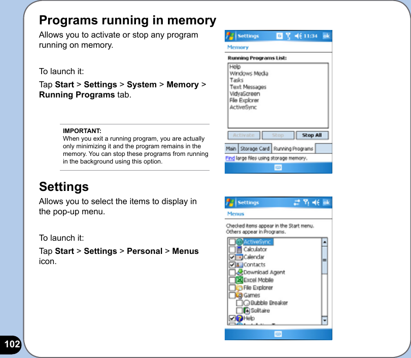 102Programs running in memoryAllows you to activate or stop any program running on memory.To launch it:Tap Start &gt; Settings &gt; System &gt; Memory &gt; Running Programs tab.SettingsAllows you to select the items to display in the pop-up menu.To launch it:Tap Start &gt; Settings &gt; Personal &gt; Menus icon.IMPORTANT: When you exit a running program, you are actually only minimizing it and the program remains in the memory. You can stop these programs from running in the background using this option.