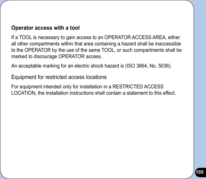 105Operator access with a toolIf a TOOL is necessary to gain access to an OPERATOR ACCESS AREA, either all other compartments within that area containing a hazard shall be inaccessible to the OPERATOR by the use of the same TOOL, or such compartments shall be marked to discourage OPERATOR access.An acceptable marking for an electric shock hazard is (ISO 3864, No. 5036).Equipment for restricted access locationsFor equipment intended only for installation in a RESTRICTED ACCESS LOCATION, the installation instructions shall contain a statement to this effect.