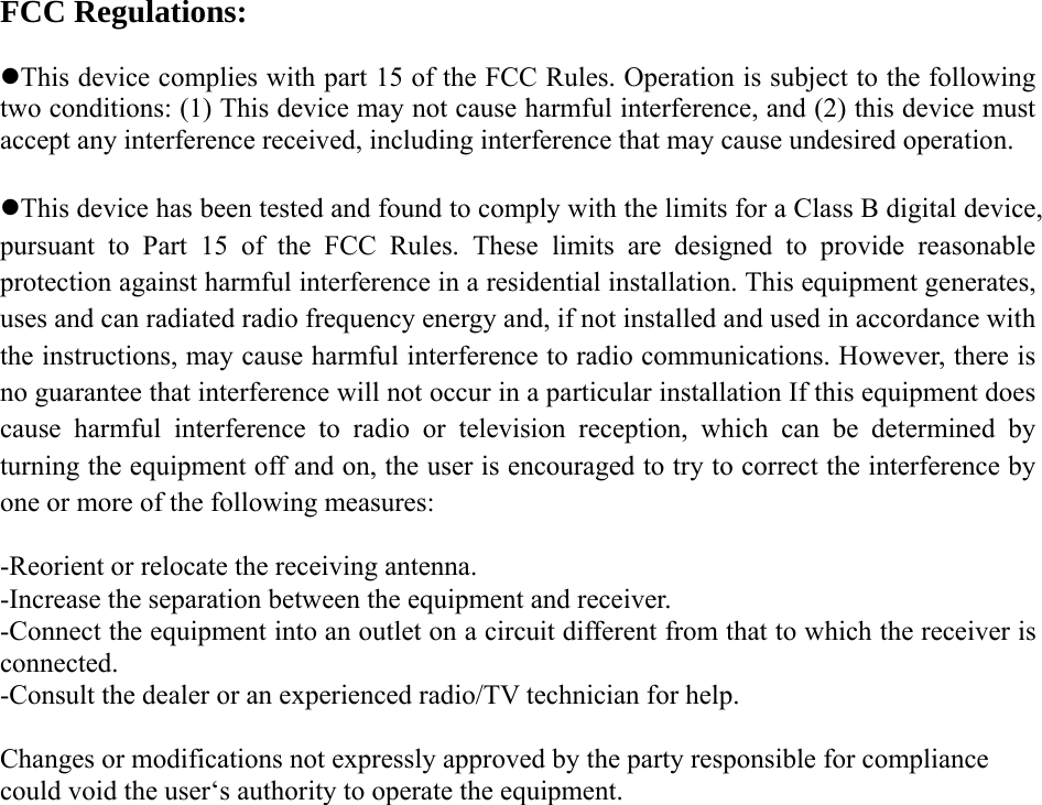 FCC Regulations:  zThis device complies with part 15 of the FCC Rules. Operation is subject to the following two conditions: (1) This device may not cause harmful interference, and (2) this device must accept any interference received, including interference that may cause undesired operation.  zThis device has been tested and found to comply with the limits for a Class B digital device, pursuant to Part 15 of the FCC Rules. These limits are designed to provide reasonable protection against harmful interference in a residential installation. This equipment generates, uses and can radiated radio frequency energy and, if not installed and used in accordance with the instructions, may cause harmful interference to radio communications. However, there is no guarantee that interference will not occur in a particular installation If this equipment does cause harmful interference to radio or television reception, which can be determined by turning the equipment off and on, the user is encouraged to try to correct the interference by one or more of the following measures:  -Reorient or relocate the receiving antenna. -Increase the separation between the equipment and receiver. -Connect the equipment into an outlet on a circuit different from that to which the receiver is connected. -Consult the dealer or an experienced radio/TV technician for help.  Changes or modifications not expressly approved by the party responsible for compliance could void the user‘s authority to operate the equipment.  