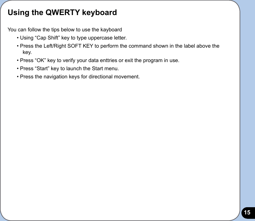15Using the QWERTY keyboardYou can follow the tips below to use the kayboard• Using “Cap Shift” key to type uppercase letter.• Press the Left/Right SOFT KEY to perform the command shown in the label above the key.• Press “OK” key to verify your data enttries or exit the program in use.• Press “Start” key to launch the Start menu.• Press the navigation keys for directional movement.