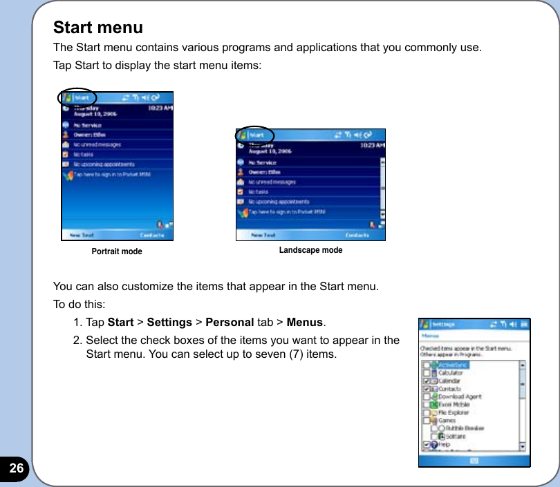 26Start menuThe Start menu contains various programs and applications that you commonly use. Tap Start to display the start menu items:You can also customize the items that appear in the Start menu.To do this:1. Tap Start &gt; Settings &gt; Personal tab &gt; Menus.2. Select the check boxes of the items you want to appear in the Start menu. You can select up to seven (7) items.Portrait mode Landscape mode