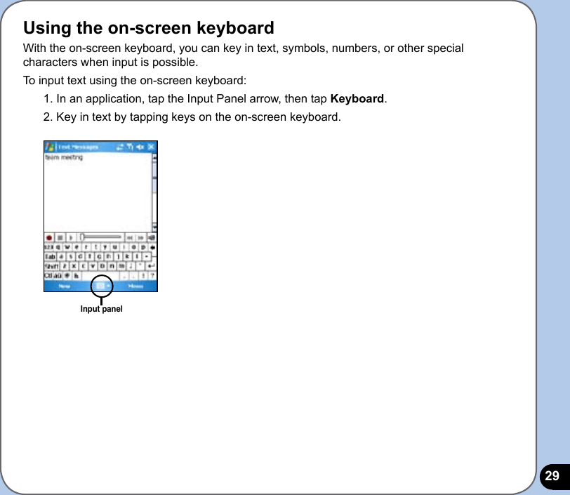 29Using the on-screen keyboardWith the on-screen keyboard, you can key in text, symbols, numbers, or other special characters when input is possible. To input text using the on-screen keyboard:1. In an application, tap the Input Panel arrow, then tap Keyboard.2. Key in text by tapping keys on the on-screen keyboard.Input panel