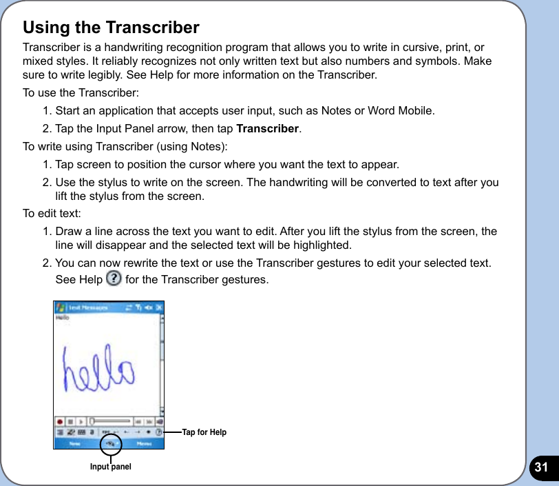 31Using the TranscriberTranscriber is a handwriting recognition program that allows you to write in cursive, print, or mixed styles. It reliably recognizes not only written text but also numbers and symbols. Make sure to write legibly. See Help for more information on the Transcriber.To use the Transcriber:1. Start an application that accepts user input, such as Notes or Word Mobile.2. Tap the Input Panel arrow, then tap Transcriber.To write using Transcriber (using Notes):1. Tap screen to position the cursor where you want the text to appear.2. Use the stylus to write on the screen. The handwriting will be converted to text after you lift the stylus from the screen.To edit text:1. Draw a line across the text you want to edit. After you lift the stylus from the screen, the line will disappear and the selected text will be highlighted.2. You can now rewrite the text or use the Transcriber gestures to edit your selected text. See Help   for the Transcriber gestures.Input panelTap for Help