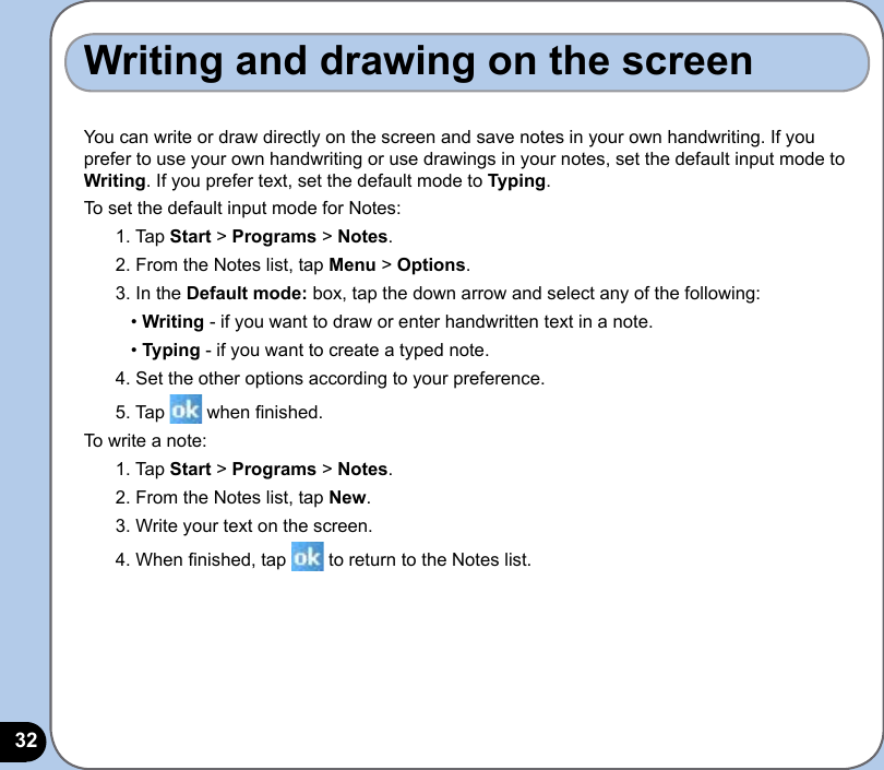 32Writing and drawing on the screenYou can write or draw directly on the screen and save notes in your own handwriting. If you prefer to use your own handwriting or use drawings in your notes, set the default input mode to Writing. If you prefer text, set the default mode to Typing.To set the default input mode for Notes:1. Tap Start &gt; Programs &gt; Notes.2. From the Notes list, tap Menu &gt; Options.3. In the Default mode: box, tap the down arrow and select any of the following:   • Writing - if you want to draw or enter handwritten text in a note.   • Typing - if you want to create a typed note.4. Set the other options according to your preference. 5. Tap   when nished.To write a note:1. Tap Start &gt; Programs &gt; Notes.2. From the Notes list, tap New.3. Write your text on the screen.4. When nished, tap   to return to the Notes list.