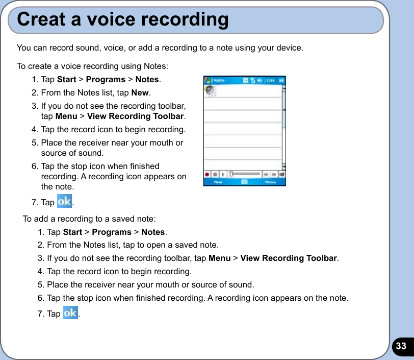 33Creat a voice recordingYou can record sound, voice, or add a recording to a note using your device.To create a voice recording using Notes:1. Tap Start &gt; Programs &gt; Notes.2. From the Notes list, tap New.3. If you do not see the recording toolbar, tap Menu &gt; View Recording Toolbar.4. Tap the record icon to begin recording.5. Place the receiver near your mouth or  source of sound.6. Tap the stop icon when nished recording. A recording icon appears on the note.7. Tap  .To add a recording to a saved note:1. Tap Start &gt; Programs &gt; Notes.2. From the Notes list, tap to open a saved note.3. If you do not see the recording toolbar, tap Menu &gt; View Recording Toolbar. 4. Tap the record icon to begin recording.5. Place the receiver near your mouth or source of sound.6. Tap the stop icon when nished recording. A recording icon appears on the note.7. Tap  .