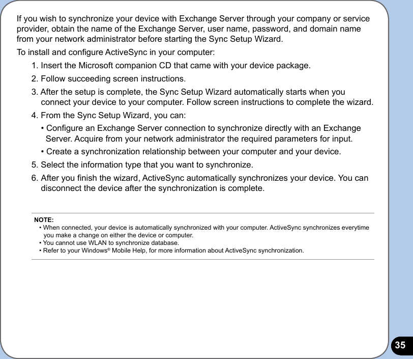 35If you wish to synchronize your device with Exchange Server through your company or service provider, obtain the name of the Exchange Server, user name, password, and domain name from your network administrator before starting the Sync Setup Wizard.To install and congure ActiveSync in your computer:1. Insert the Microsoft companion CD that came with your device package.2. Follow succeeding screen instructions.3. After the setup is complete, the Sync Setup Wizard automatically starts when you connect your device to your computer. Follow screen instructions to complete the wizard.4. From the Sync Setup Wizard, you can:  • Congure an Exchange Server connection to synchronize directly with an Exchange    Server. Acquire from your network administrator the required parameters for input.  • Create a synchronization relationship between your computer and your device.5. Select the information type that you want to synchronize.6. After you nish the wizard, ActiveSync automatically synchronizes your device. You can disconnect the device after the synchronization is complete.   NOTE: • When connected, your device is automatically synchronized with your computer. ActiveSync synchronizes everytime    you make a change on either the device or computer. • You cannot use WLAN to synchronize database. • Refer to your Windows® Mobile Help, for more information about ActiveSync synchronization.