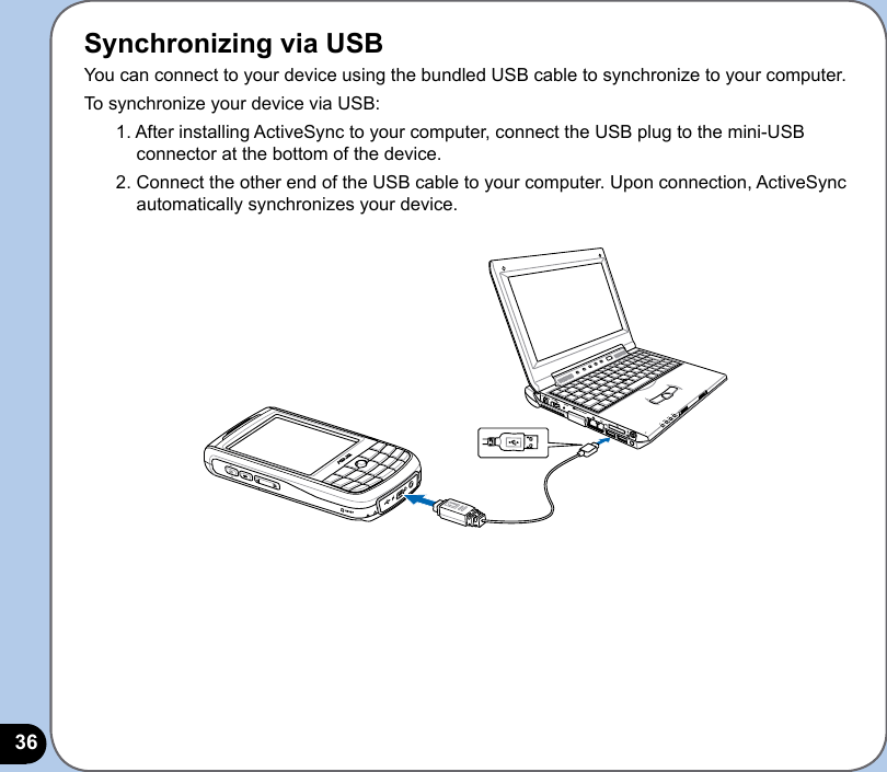 36Synchronizing via USBYou can connect to your device using the bundled USB cable to synchronize to your computer.To synchronize your device via USB:1. After installing ActiveSync to your computer, connect the USB plug to the mini-USB connector at the bottom of the device.2. Connect the other end of the USB cable to your computer. Upon connection, ActiveSync automatically synchronizes your device.