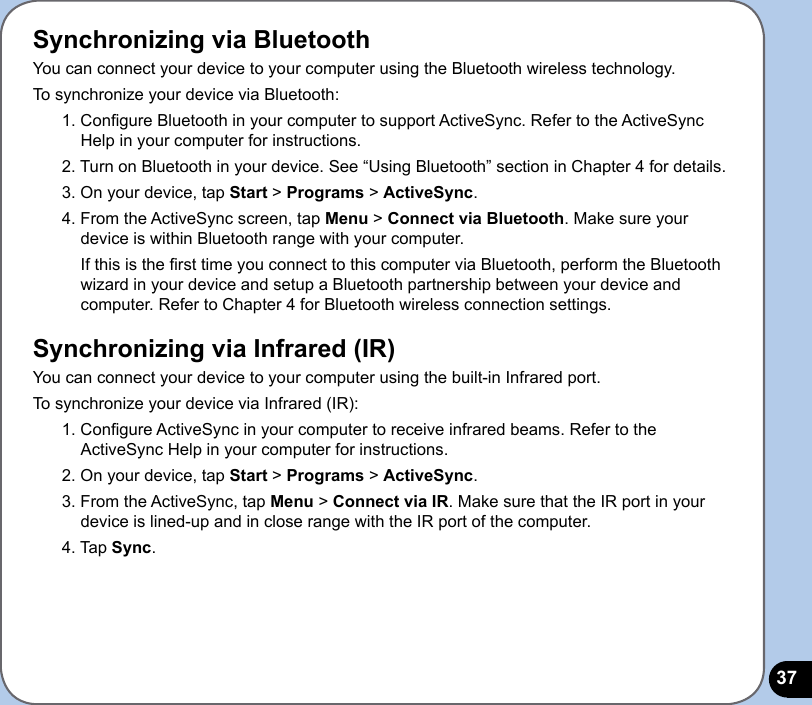 37Synchronizing via BluetoothYou can connect your device to your computer using the Bluetooth wireless technology. To synchronize your device via Bluetooth:1. Congure Bluetooth in your computer to support ActiveSync. Refer to the ActiveSync Help in your computer for instructions.2. Turn on Bluetooth in your device. See “Using Bluetooth” section in Chapter 4 for details. 3. On your device, tap Start &gt; Programs &gt; ActiveSync.4. From the ActiveSync screen, tap Menu &gt; Connect via Bluetooth. Make sure your device is within Bluetooth range with your computer.  If this is the rst time you connect to this computer via Bluetooth, perform the Bluetooth wizard in your device and setup a Bluetooth partnership between your device and computer. Refer to Chapter 4 for Bluetooth wireless connection settings.Synchronizing via Infrared (IR)You can connect your device to your computer using the built-in Infrared port. To synchronize your device via Infrared (IR):1. Congure ActiveSync in your computer to receive infrared beams. Refer to the ActiveSync Help in your computer for instructions. 2. On your device, tap Start &gt; Programs &gt; ActiveSync.3. From the ActiveSync, tap Menu &gt; Connect via IR. Make sure that the IR port in your device is lined-up and in close range with the IR port of the computer. 4. Tap Sync.