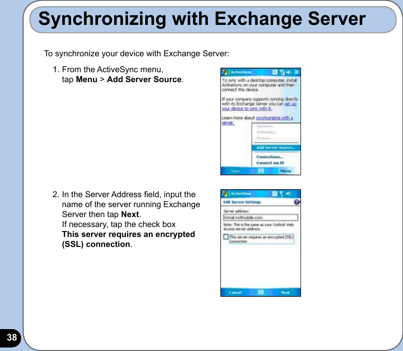 38To synchronize your device with Exchange Server:Synchronizing with Exchange Server1.  From the ActiveSync menu,  tap Menu &gt; Add Server Source.2.  In the Server Address eld, input the name of the server running Exchange Server then tap Next. If necessary, tap the check box  This server requires an encrypted (SSL) connection.