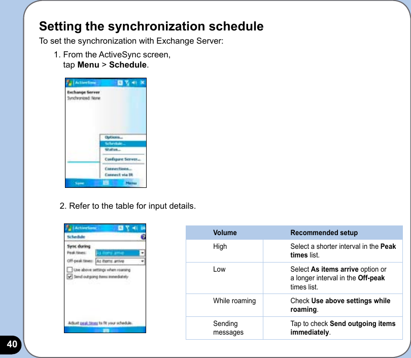 40Setting the synchronization scheduleTo set the synchronization with Exchange Server:1. From the ActiveSync screen,  tap Menu &gt; Schedule.2. Refer to the table for input details.Volume Recommended setupHigh Select a shorter interval in the Peak times list.Low Select As items arrive option or a longer interval in the Off-peak times list.While roaming Check Use above settings while roaming.Sending messagesTap to check Send outgoing items immediately.