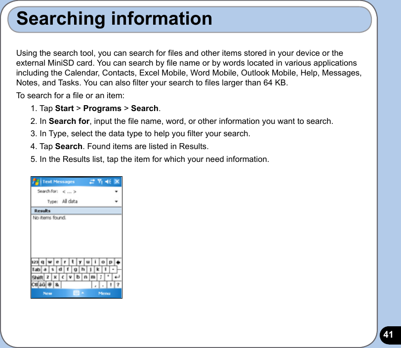 41Searching informationUsing the search tool, you can search for les and other items stored in your device or the external MiniSD card. You can search by le name or by words located in various applications including the Calendar, Contacts, Excel Mobile, Word Mobile, Outlook Mobile, Help, Messages, Notes, and Tasks. You can also lter your search to les larger than 64 KB.  To search for a le or an item:1. Tap Start &gt; Programs &gt; Search.2. In Search for, input the le name, word, or other information you want to search. 3. In Type, select the data type to help you lter your search.4. Tap Search. Found items are listed in Results.5. In the Results list, tap the item for which your need information.