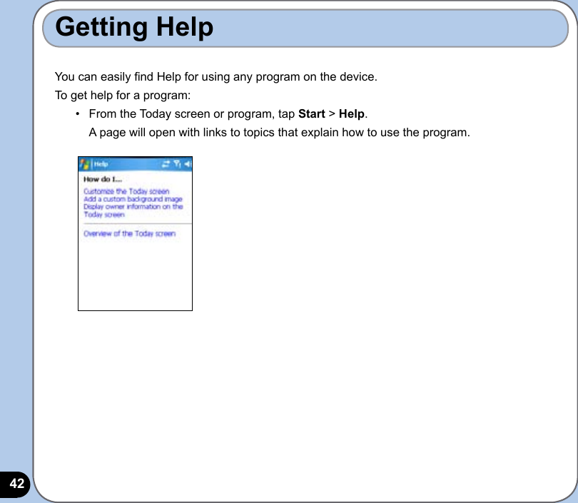 42Getting Help You can easily nd Help for using any program on the device.To get help for a program:•   From the Today screen or program, tap Start &gt; Help.   A page will open with links to topics that explain how to use the program.