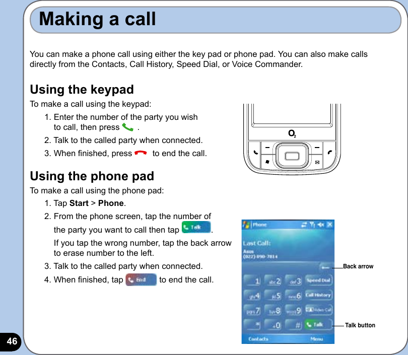46You can make a phone call using either the key pad or phone pad. You can also make calls directly from the Contacts, Call History, Speed Dial, or Voice Commander.Using the keypadTo make a call using the keypad:1. Enter the number of the party you wish  to call, then press  .2. Talk to the called party when connected.3. When nished, press   to end the call.Using the phone padTo make a call using the phone pad:1. Tap Start &gt; Phone.2. From the phone screen, tap the number of  the party you want to call then tap  .  If you tap the wrong number, tap the back arrow  to erase number to the left. 3. Talk to the called party when connected.4. When nished, tap   to end the call.Making a callBack arrowTalk button