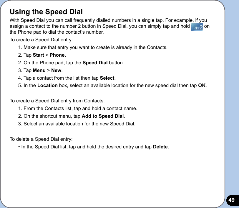 49Using the Speed DialWith Speed Dial you can call frequently dialled numbers in a single tap. For example, if you assign a contact to the number 2 button in Speed Dial, you can simply tap and hold   on the Phone pad to dial the contact’s number. To create a Speed Dial entry:1. Make sure that entry you want to create is already in the Contacts.2. Tap Start &gt; Phone.2. On the Phone pad, tap the Speed Dial button.3. Tap Menu &gt; New.4. Tap a contact from the list then tap Select.5. In the Location box, select an available location for the new speed dial then tap OK.To create a Speed Dial entry from Contacts:1. From the Contacts list, tap and hold a contact name.2. On the shortcut menu, tap Add to Speed Dial.3. Select an available location for the new Speed Dial.To delete a Speed Dial entry:• In the Speed Dial list, tap and hold the desired entry and tap Delete.