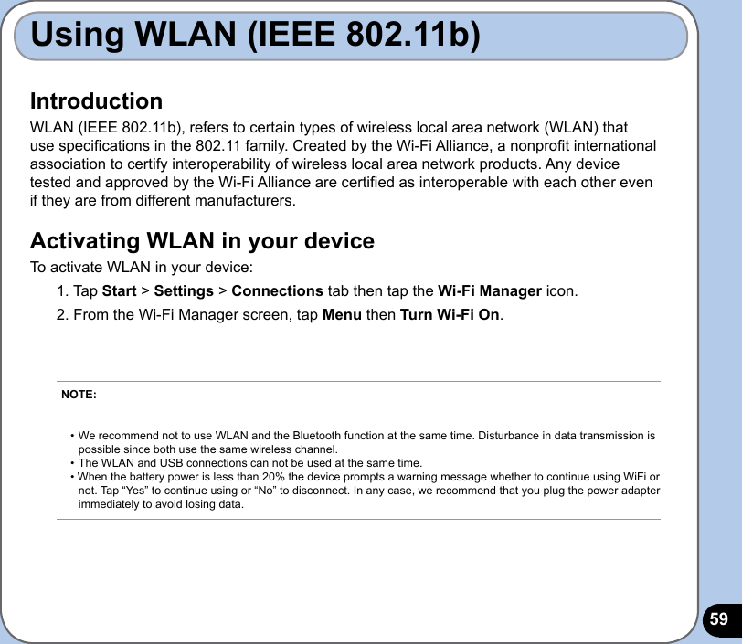 59IntroductionWLAN (IEEE 802.11b), refers to certain types of wireless local area network (WLAN) that use specications in the 802.11 family. Created by the Wi-Fi Alliance, a nonprot international association to certify interoperability of wireless local area network products. Any device tested and approved by the Wi-Fi Alliance are certied as interoperable with each other even if they are from different manufacturers.Activating WLAN in your deviceTo activate WLAN in your device:1. Tap Start &gt; Settings &gt; Connections tab then tap the Wi-Fi Manager icon. 2. From the Wi-Fi Manager screen, tap Menu then Turn Wi-Fi On. Using WLAN (IEEE 802.11b)NOTE:     • We recommend not to use WLAN and the Bluetooth function at the same time. Disturbance in data transmission is    possible since both use the same wireless channel. • The WLAN and USB connections can not be used at the same time. • When the battery power is less than 20% the device prompts a warning message whether to continue using WiFi or   not. Tap “Yes” to continue using or “No” to disconnect. In any case, we recommend that you plug the power adapter    immediately to avoid losing data.