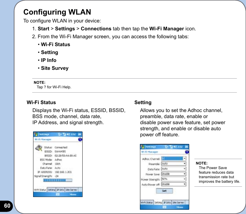 60Conguring WLAN To congure WLAN in your device:1. Start &gt; Settings &gt; Connections tab then tap the Wi-Fi Manager icon. 2. From the Wi-Fi Manager screen, you can access the following tabs:  • Wi-Fi Status  • Setting  • IP Info  • Site SurveyNOTE: Tap ? for Wi-Fi Help.Wi-Fi Status  Displays the Wi-Fi status, ESSID, BSSID, BSS mode, channel, data rate,  IP Address, and signal strength.Setting  Allows you to set the Adhoc channel, preamble, data rate, enable or disable power save feature, set power strength, and enable or disable auto power off feature.NOTE: The Power Save feature reduces data transmission rate but improves the battery life.