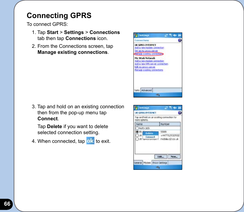 66Connecting GPRSTo connect GPRS:1. Tap Start &gt; Settings &gt; Connections tab then tap Connections icon.2. From the Connections screen, tap Manage existing connections.3. Tap and hold on an existing connection then from the pop-up menu tap Connect.  Tap Delete if you want to delete selected connection setting.4. When connected, tap   to exit.