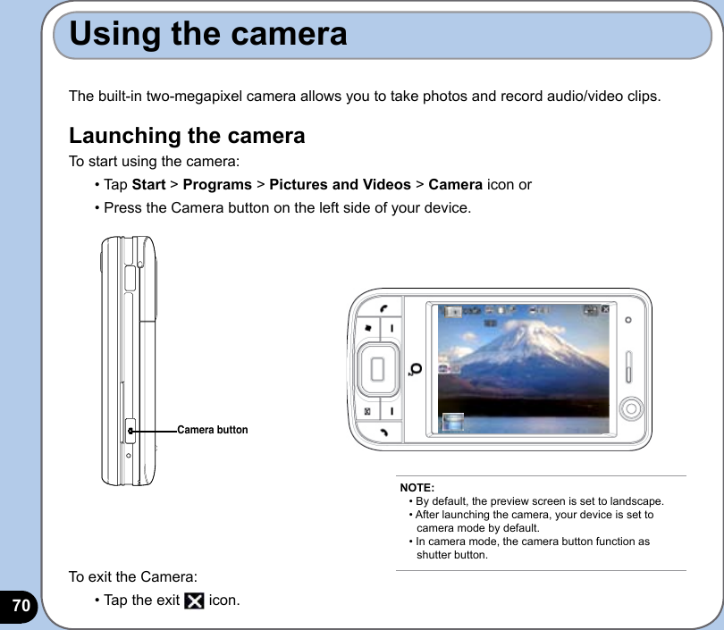 70The built-in two-megapixel camera allows you to take photos and record audio/video clips. Launching the cameraTo start using the camera:• Tap Start &gt; Programs &gt; Pictures and Videos &gt; Camera icon or • Press the Camera button on the left side of your device.Using the cameraCamera buttonTo exit the Camera:• Tap the exit   icon.NOTE: • By default, the preview screen is set to landscape. • After launching the camera, your device is set to    camera mode by default. • In camera mode, the camera button function as    shutter button.