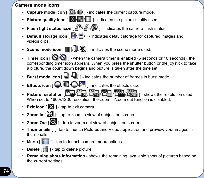 74Camera mode icons•   Capture mode icon [  /  ] - indicates the current capture mode. •   Picture quality icon [  / /  ]- indicates the picture quality used.•  Flash light status icon [  / /  ] - indicates the camera ash status.•  Default storage icon [  /  ] - indicates default storage for captured images and videos clips.•  Scene mode icon [  / /  ] - indicates the scene mode used.•  Timer icon [  /  ] - when the camera timer is enabled (5 seconds or 10 seconds), the corresponding timer icon appears. When you press the shutter button or the joystick to take a picture, the count down begins and picture is taken after the time set.•  Burst mode icon [  /  ] - indicates the number of frames in burst mode.•  Effects icon [  / / /  ] - indicates the effects used. •  Picture resolution [ / / / / /  ] - shows the resolution used. When set to 1600x1200 resolution, the zoom in/zoom out function is disabled.•  Exit icon [   ] - tap to exit camera.•   Zoom In [   ] - tap to zoom in view of subject on screen.•  Zoom Out [   ] - tap to zoom out view of subject on screen.•  Thumbnails [  ]- tap to launch Pictures and Video application and preview your images in thumbnails.•  Menu [   ] - tap to launch camera menu options.•  Delete [   ] - tap to delete picture.•  Remaining shots information - shows the remaining, available shots of pictures based on the current settings.