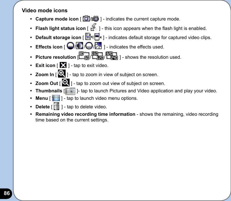 86Video mode icons•   Capture mode icon [  /  ] - indicates the current capture mode. •  Flash light status icon [   ] - this icon appears when the ash light is enabled.•  Default storage icon [  /  ] - indicates default storage for captured video clips.•  Effects icon [  / / /  ] - indicates the effects used. •  Picture resolution [ / /  ] - shows the resolution used.•  Exit icon [   ] - tap to exit video.•   Zoom In [   ] - tap to zoom in view of subject on screen.•  Zoom Out [   ] - tap to zoom out view of subject on screen.•  Thumbnails [         ]- tap to launch Pictures and Video application and play your video.•  Menu [        ] - tap to launch video menu options.•  Delete [   ] - tap to delete video.•  Remaining video recording time information - shows the remaining, video recording time based on the current settings.