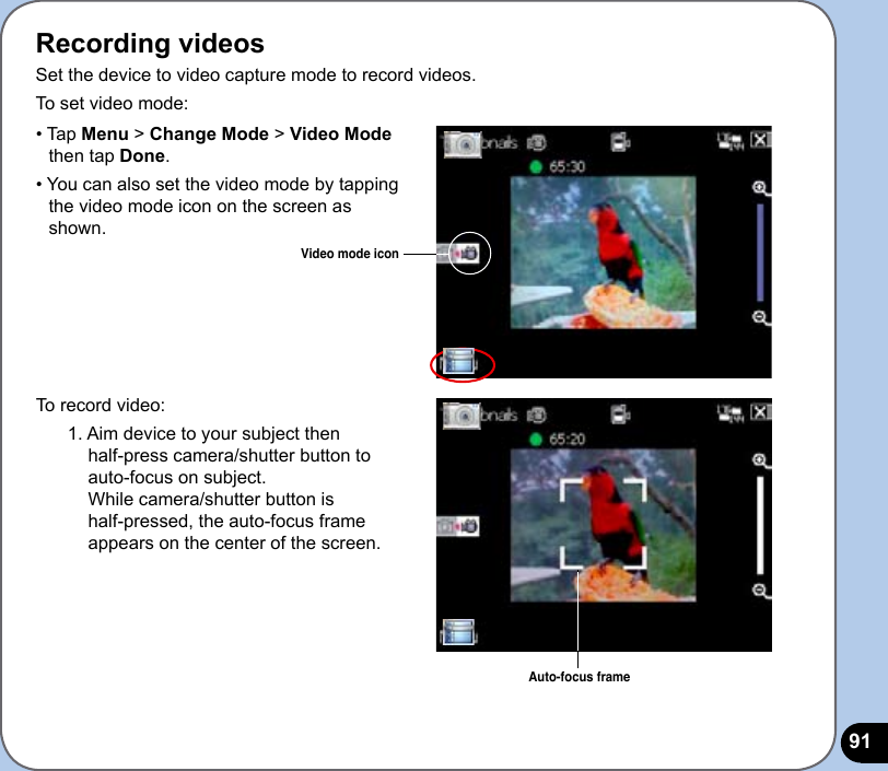 91Recording videosSet the device to video capture mode to record videos. To set video mode:To record video:1. Aim device to your subject then  half-press camera/shutter button to  auto-focus on subject.  While camera/shutter button is  half-pressed, the auto-focus frame appears on the center of the screen.Video mode icon• Tap Menu &gt; Change Mode &gt; Video Mode     then tap Done.• You can also set the video mode by tapping    the video mode icon on the screen as     shown.Auto-focus frame