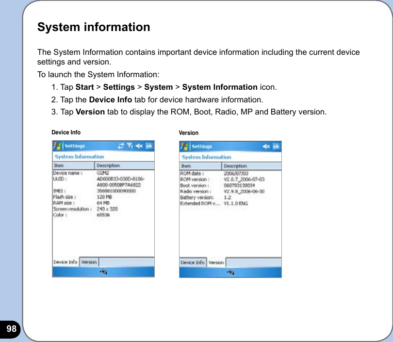 98The System Information contains important device information including the current device settings and version.To launch the System Information:1. Tap Start &gt; Settings &gt; System &gt; System Information icon.2. Tap the Device Info tab for device hardware information.3.  Tap Version tab to display the ROM, Boot, Radio, MP and Battery version.Device Info VersionSystem information