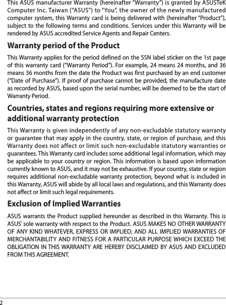 2This ASUS manufacturer Warranty (hereinafter “Warranty”) is granted by ASUSTeK Computer Inc. Taiwan (“ASUS”) to “You”, the owner of the newly manufactured computer system, this Warranty card is being delivered with (hereinafter “Product”), subject to the following terms and conditions. Services under this Warranty will be rendered by ASUS accredited Service Agents and Repair Centers.Warranty period of the ProductThis Warranty applies for the period defined on the SSN label sticker on the 1st page of this warranty card (“Warranty Period”). For example, 24 means 24 months, and 36 means 36 months from the date the Product was first purchased by an end customer (“Date of Purchase”). If proof of purchase cannot be provided, the manufacture date as recorded by ASUS, based upon the serial number, will be deemed to be the start of Warranty Period.Countries, states and regions requiring more extensive or additional warranty protectionThis Warranty is given independently of any non-excludable statutory warranty or guarantee that may apply in the country, state, or region of purchase, and this Warranty does not affect or limit such non-excludable statutory warranties or guarantees. This Warranty card includes some additional legal information, which may be applicable to your country or region. This information is based upon information currently known to ASUS, and it may not be exhaustive. If your country, state or region requires additional non-excludable warranty protection, beyond what is included in this Warranty, ASUS will abide by all local laws and regulations, and this Warranty does not affect or limit such legal requirements.Exclusion of Implied WarrantiesASUS warrants the Product supplied hereunder as described in this Warranty. This is ASUS’ sole warranty with respect to the Product. ASUS MAKES NO OTHER WARRANTY OF ANY KIND WHATEVER, EXPRESS OR IMPLIED; AND ALL IMPLIED WARRANTIES OF MERCHANTABILITY AND FITNESS FOR A PARTICULAR PURPOSE WHICH EXCEED THE OBLIGATION IN THIS WARRANTY ARE HEREBY DISCLAIMED BY ASUS AND EXCLUDED FROM THIS AGREEMENT.