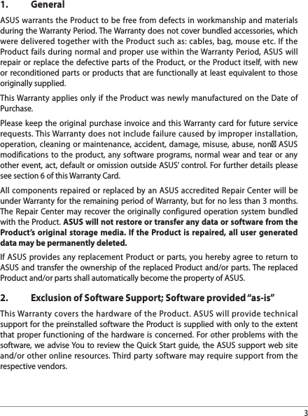 31.   GeneralASUS warrants the Product to be free from defects in workmanship and materials during the Warranty Period. The Warranty does not cover bundled accessories, which were delivered together with the Product such as: cables, bag, mouse etc. If the Product fails during normal and proper use within the Warranty Period, ASUS will repair or replace the defective parts of the Product, or the Product itself, with new or reconditioned parts or products that are functionally at least equivalent to those originally supplied.This Warranty applies only if the Product was newly manufactured on the Date of Purchase.Please keep the original purchase invoice and this Warranty card for future service requests. This Warranty does not include failure caused by improper installation, operation, cleaning or maintenance, accident, damage, misuse, abuse, non‐ ASUS modifications to the product, any software programs, normal wear and tear or any other event, act, default or omission outside ASUS’ control. For further details please see section 6 of this Warranty Card.All components repaired or replaced by an ASUS accredited Repair Center will be under Warranty for the remaining period of Warranty, but for no less than 3 months. The Repair Center may recover the originally configured operation system bundled with the Product. ASUS will not restore or transfer any data or software from the Product’s original storage media. If the Product is repaired, all user generated data may be permanently deleted.If ASUS provides any replacement Product or parts, you hereby agree to return to ASUS and transfer the ownership of the replaced Product and/or parts. The replaced Product and/or parts shall automatically become the property of ASUS.2.  Exclusion of Software Support; Software provided “as-is”This Warranty covers the hardware of the Product. ASUS will provide technical support for the preinstalled software the Product is supplied with only to the extent that proper functioning of the hardware is concerned. For other problems with the software, we advise You to review the Quick Start guide, the ASUS support web site and/or other online resources. Third party software may require support from the respective vendors.