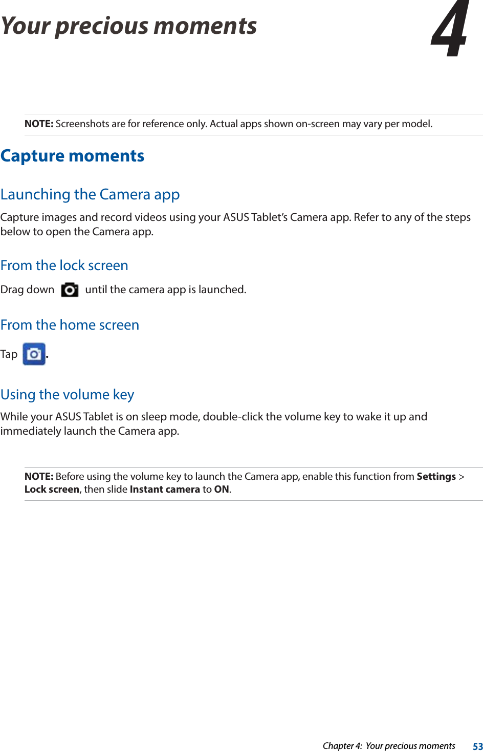 Chapter 4:  Your precious moments53Your precious moments 44  Your precious momentsNOTE: Screenshots are for reference only. Actual apps shown on-screen may vary per model. Capture momentsLaunching the Camera appCapture images and record videos using your ASUS Tablet’s Camera app. Refer to any of the steps below to open the Camera app.From the lock screenDrag down     until the camera app is launched.From the home screenTap   .Using the volume keyWhile your ASUS Tablet is on sleep mode, double-click the volume key to wake it up and immediately launch the Camera app. NOTE: Before using the volume key to launch the Camera app, enable this function from Settings &gt; Lock screen, then slide Instant camera to ON.