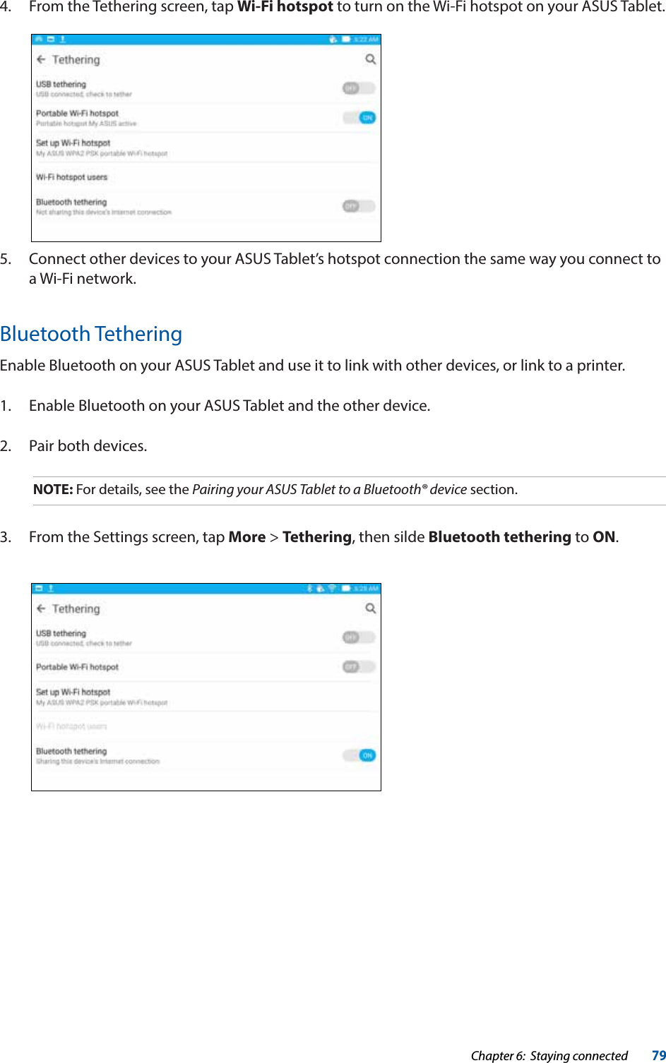 Chapter 6:  Staying connected79Bluetooth TetheringEnable Bluetooth on your ASUS Tablet and use it to link with other devices, or link to a printer.1.  Enable Bluetooth on your ASUS Tablet and the other device.2.  Pair both devices.NOTE: For details, see the Pairing your ASUS Tablet to a Bluetooth® device section.3.  From the Settings screen, tap More &gt; Tethering, then silde Bluetooth tethering to ON.4.  From the Tethering screen, tap Wi-Fi hotspot to turn on the Wi-Fi hotspot on your ASUS Tablet.5.  Connect other devices to your ASUS Tablet’s hotspot connection the same way you connect to a Wi-Fi network.