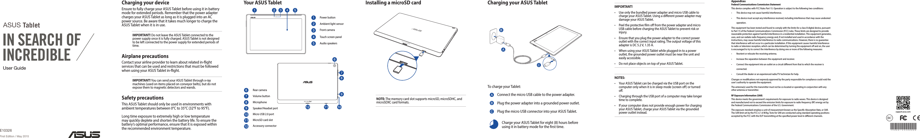 User GuideASUS TabletE10326First Edition / May 2015IMPORTANT!• UseonlythebundledpoweradapterandmicroUSBcabletochargeyourASUSTablet.UsingadierentpoweradaptermaydamageyourASUSTablet.• PeeltheprotectivelmofromthepoweradapterandmicroUSBcablebeforechargingtheASUSTablettopreventriskorinjury.• Ensurethatyouplugthepoweradaptertothecorrectpoweroutletwiththecorrectinputrating.TheoutputvoltageofthisadapterisDC5.2V,1.35A.• WhenusingyourASUSTabletwhileplugged-intoapoweroutlet,thegroundedpoweroutletmustbeneartheunitandeasilyaccessible.• DonotplaceobjectsontopofyourASUSTablet.NOTES:• YourASUSTabletcanbechargedviatheUSBportonthecomputeronlywhenitisinsleepmode(screeno)orturnedo.• ChargingthroughtheUSBportofacomputermaytakelongertimetocomplete.• IfyourcomputerdoesnotprovideenoughpowerforchargingyourASUSTablet,chargeyourASUSTabletviathegroundedpoweroutletinstead.Installing a microSD card Charging your ASUS TabletTochargeyourTablet:ConnectthemicroUSBcabletothepoweradapter.Plugthepoweradapterintoagroundedpoweroutlet.PlugthemicroUSBconnectorintoyourASUSTablet.ChargeyourASUSTabletforeight(8)hoursbeforeusingitinbatterymodeforthersttime.Your ASUS TabletPowerbuttonAmbientlightsensorFrontcameraTouchscreenpanelAudiospeakersRearcameraVolumebuttonMicrophoneSpeaker/HeadsetportMicroUSB2.0portMicroSDcardslotAccessoryconnector15060-xxx00000support.asus.comNOTE:ThememorycardslotsupportsmicroSD,microSDHC,andmicroSDXCcardformats.Charging your deviceEnsuretofullychargeyourASUSTabletbeforeusingitinbatterymodeforextendedperiods.RememberthatthepoweradapterchargesyourASUSTabletaslongasitispluggedintoanACpowersource.BeawarethatittakesmuchlongertochargetheASUSTabletwhenitisinuse.IMPORTANT!DonotleavetheASUSTabletconnectedtothepowersupplyonceitisfullycharged.ASUSTabletisnotdesignedtobeleftconnectedtothepowersupplyforextendedperiodsoftime.Airplane precautionsContactyourairlineprovidertolearnaboutrelatedin-ightservicesthatcanbeusedandrestrictionsthatmustbefollowedwhenusingyourASUSTabletin-ight.IMPORTANT!YoucansendyourASUSTabletthroughx-raymachines(usedonitemsplacedonconveyorbelts),butdonotexposethemtomagneticdetectorsandwands.Safety precautionsThisASUSTabletshouldonlybeusedinenvironmentswithambienttemperaturesbetween0°Cto35°C(32°Fto95°F).Longtimeexposuretoextremelyhighorlowtemperaturemayquicklydepleteandshortenthebatterylife.Toensurethebattery’soptimalperformance,ensurethatitisexposedwithintherecommendedenvironmenttemperature.AppendicesFederal Communications Commission StatementThisdevicecomplieswithFCCRulesPart15.Operationissubjecttothefollowingtwoconditions:• Thisdevicemaynotcauseharmfulinterference.• Thisdevicemustacceptanyinterferencereceived,includinginterferencethatmaycauseundesiredoperation.ThisequipmenthasbeentestedandfoundtocomplywiththelimitsforaclassBdigitaldevice,pursuanttoPart15oftheFederalCommunicationsCommission(FCC)rules.Theselimitsaredesignedtoprovidereasonableprotectionagainstharmfulinterferenceinaresidentialinstallation.Thisequipmentgenerates,uses,andcanradiateradiofrequencyenergyand,ifnotinstalledandusedinaccordancewiththeinstructions,maycauseharmfulinterferencetoradiocommunications.However,thereisnoguaranteethatinterferencewillnotoccurinaparticularinstallation.Ifthisequipmentcausesharmfulinterferencetoradioortelevisionreception,whichcanbedeterminedbyturningtheequipmentoandon,theuserisencouragedtotrytocorrecttheinterferencebydoingoneormoreofthefollowingmeasures:• Reorientorrelocatethereceivingantenna.• Increasetheseparationbetweentheequipmentandreceiver.• Connecttheequipmentintoanoutletonacircuitdierentfromthattowhichthereceiverisconnected.• Consultthedealeroranexperiencedradio/TVtechnicianforhelp.Changesormodicationsnotexpresslyapprovedbythepartyresponsibleforcompliancecouldvoidtheuser‘sauthoritytooperatetheequipment.Theantenna(s)usedforthistransmittermustnotbeco-locatedoroperatinginconjunctionwithanyotherantennaortransmitter.RF Exposure Information (SAR)Thisdevicemeetsthegovernment’srequirementsforexposuretoradiowaves.Thisdeviceisdesignedandmanufacturednottoexceedtheemissionlimitsforexposuretoradiofrequency(RF)energysetbytheFederalCommunicationsCommissionoftheU.S.Government.TheexposurestandardemploysaunitofmeasurementknownastheSpecicAbsorptionRate,orSAR.TheSARlimitsetbytheFCCis1.6W/kg.TestsforSARareconductedusingstandardoperatingpositionsacceptedbytheFCCwiththeEUTtransmittingatthespeciedpowerlevelindierentchannels.
