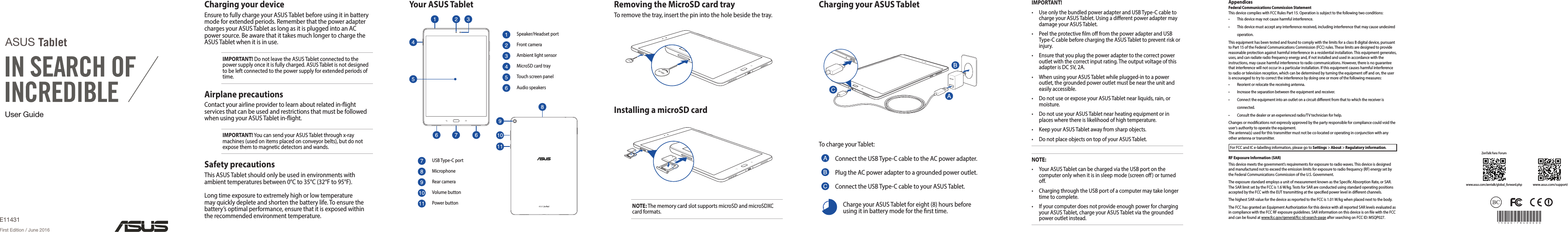 User GuideASUS TabletE11431First Edition / June 2016Charging your ASUS TabletTo charge your Tablet:Connect the USB Type-C cable to the AC power adapter.Plug the AC power adapter to a grounded power outlet.Connect the USB Type-C cable to your ASUS Tablet.Charge your ASUS Tablet for eight (8) hours before using it in battery mode for the rst time.Removing the MicroSD card trayTo remove the tray, insert the pin into the hole beside the tray.NOTE: The memory card slot supports microSD and microSDXC card formats.Charging your deviceEnsure to fully charge your ASUS Tablet before using it in battery mode for extended periods. Remember that the power adapter charges your ASUS Tablet as long as it is plugged into an AC power source. Be aware that it takes much longer to charge the ASUS Tablet when it is in use.IMPORTANT! Do not leave the ASUS Tablet connected to the power supply once it is fully charged. ASUS Tablet is not designed to be left connected to the power supply for extended periods of time.Airplane precautionsContact your airline provider to learn about related in-ight services that can be used and restrictions that must be followed when using your ASUS Tablet in-ight.IMPORTANT! You can send your ASUS Tablet through x-ray machines (used on items placed on conveyor belts), but do not expose them to magnetic detectors and wands.Safety precautionsThis ASUS Tablet should only be used in environments with ambient temperatures between 0°C to 35°C (32°F to 95°F).Long time exposure to extremely high or low temperature may quickly deplete and shorten the battery life. To ensure the battery’s optimal performance, ensure that it is exposed within the recommended environment temperature.Your ASUS TabletSpeaker/Headset portFront cameraAmbient light sensorMicroSD card trayTouch screen panelAudio speakersUSB Type-C portMicrophoneRear cameraVolume buttonPower buttonInstalling a microSD cardIMPORTANT!• UseonlythebundledpoweradapterandUSBType-Ccabletocharge your ASUS Tablet. Using a dierent power adapter may damage your ASUS Tablet.• PeeltheprotectivelmofromthepoweradapterandUSBType-C cable before charging the ASUS Tablet to prevent risk or injury.• Ensurethatyouplugthepoweradaptertothecorrectpoweroutlet with the correct input rating. The output voltage of this adapter is DC 5V, 2A.• WhenusingyourASUSTabletwhileplugged-intoapoweroutlet, the grounded power outlet must be near the unit and easily accessible.• DonotuseorexposeyourASUSTabletnearliquids,rain,ormoisture.• DonotuseyourASUSTabletnearheatingequipmentorinplaces where there is likelihood of high temperature.• KeepyourASUSTabletawayfromsharpobjects.• DonotplaceobjectsontopofyourASUSTablet.NOTE:• YourASUSTabletcanbechargedviatheUSBportonthecomputer only when it is in sleep mode (screen o) or turned o.• ChargingthroughtheUSBportofacomputermaytakelongertime to complete.• Ifyourcomputerdoesnotprovideenoughpowerforchargingyour ASUS Tablet, charge your ASUS Tablet via the grounded power outlet instead.AppendicesFederal Communications Commission StatementThis device complies with FCC Rules Part 15. Operation is subject to the following two conditions:• Thisdevicemaynotcauseharmfulinterference.• Thisdevicemustacceptanyinterferencereceived,includinginterferencethatmaycauseundesiredoperation.This equipment has been tested and found to comply with the limits for a class B digital device, pursuant to Part 15 of the Federal Communications Commission (FCC) rules. These limits are designed to provide reasonable protection against harmful interference in a residential installation. This equipment generates, uses, and can radiate radio frequency energy and, if not installed and used in accordance with the instructions, may cause harmful interference to radio communications. However, there is no guarantee thatinterferencewillnotoccurinaparticularinstallation.Ifthisequipmentcausesharmfulinterferenceto radio or television reception, which can be determined by turning the equipment o and on, the user is encouraged to try to correct the interference by doing one or more of the following measures:• Reorientorrelocatethereceivingantenna.• Increasetheseparationbetweentheequipmentandreceiver.• Connecttheequipmentintoanoutletonacircuitdierentfromthattowhichthereceiverisconnected.• Consultthedealeroranexperiencedradio/TVtechnicianforhelp.Changes or modications not expressly approved by the party responsible for compliance could void the user‘s authority to operate the equipment.The antenna(s) used for this transmitter must not be co-located or operating in conjunction with any other antenna or transmitter.ForFCCandICe-labellinginformation,pleasegotoSettings &gt; About &gt; Regulatory information.RF Exposure Information (SAR)This device meets the government’s requirements for exposure to radio waves. This device is designed and manufactured not to exceed the emission limits for exposure to radio frequency (RF) energy set by the Federal Communications Commission of the U.S. Government.The exposure standard employs a unit of measurement known as the Specic Absorption Rate, or SAR. TheSARlimitsetbytheFCCis1.6W/kg.TestsforSARareconductedusingstandardoperatingpositionsaccepted by the FCC with the EUT transmitting at the specied power level in dierent channels.ThehighestSARvalueforthedeviceasreportedtotheFCCis1.01W/kgwhenplacednexttothebody.The FCC has granted an Equipment Authorization for this device with all reported SAR levels evaluated as in compliance with the FCC RF exposure guidelines. SAR information on this device is on le with the FCC and can be found at www.fcc.gov/general/fcc-id-search-pageaftersearchingonFCCID:MSQP027.15060-78400000ZenTalk Fans Forumwww.asus.com/zentalk/global_forward.phpwww.asus.com/support/