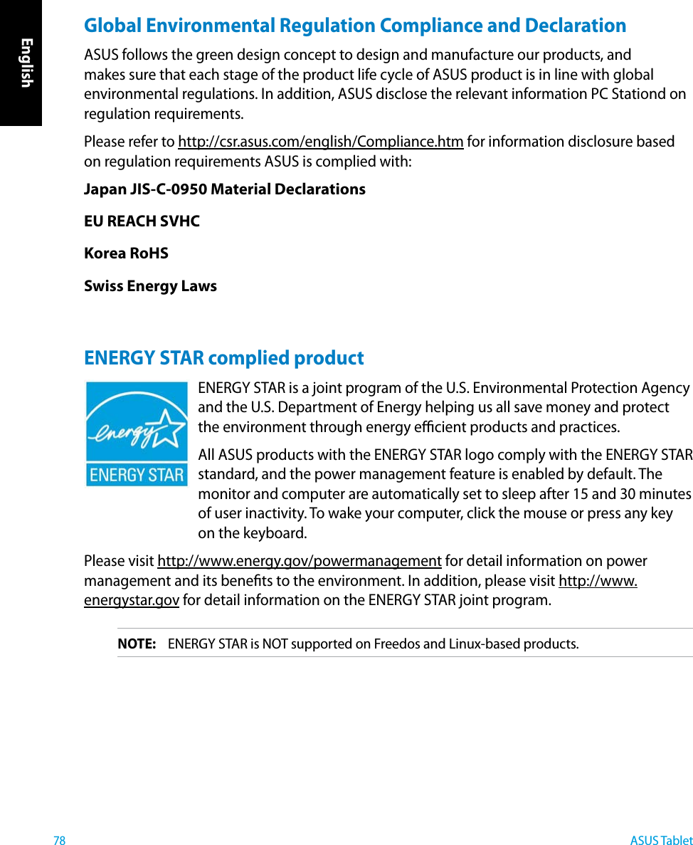 English78ASUS TabletGlobal Environmental Regulation Compliance and Declaration ASUS follows the green design concept to design and manufacture our products, and makes sure that each stage of the product life cycle of ASUS product is in line with global environmental regulations. In addition, ASUS disclose the relevant information PC Stationd on regulation requirements.Please refer to http://csr.asus.com/english/Compliance.htm for information disclosure based on regulation requirements ASUS is complied with:Japan JIS-C-0950 Material DeclarationsEU REACH SVHCKorea RoHSSwiss Energy LawsENERGY STAR complied productENERGY STAR is a joint program of the U.S. Environmental Protection Agency and the U.S. Department of Energy helping us all save money and protect the environment through energy ecient products and practices. All ASUS products with the ENERGY STAR logo comply with the ENERGY STAR standard, and the power management feature is enabled by default. The monitor and computer are automatically set to sleep after 15 and 30 minutes of user inactivity. To wake your computer, click the mouse or press any key on the keyboard. Please visit http://www.energy.gov/powermanagement for detail information on power management and its benets to the environment. In addition, please visit http://www.energystar.gov for detail information on the ENERGY STAR joint program.NOTE:  ENERGY STAR is NOT supported on Freedos and Linux-based products.
