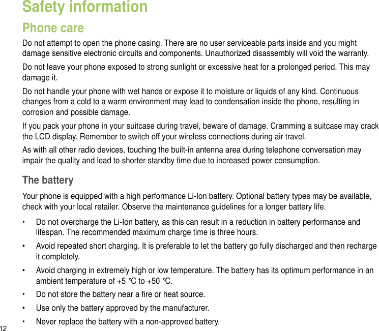 12Safety informationPhone careDo not attempt to open the phone casing. There are no user serviceable parts inside and you might damage sensitive electronic circuits and components. Unauthorized disassembly will void the warranty.Do not leave your phone exposed to strong sunlight or excessive heat for a prolonged period. This may damage it.Do not handle your phone with wet hands or expose it to moisture or liquids of any kind. Continuous changes from a cold to a warm environment may lead to condensation inside the phone, resulting in corrosion and possible damage.If you pack your phone in your suitcase during travel, beware of damage. Cramming a suitcase may crack the LCD display. Remember to switch off your wireless connections during air travel.As with all other radio devices, touching the built-in antenna area during telephone conversation may impair the quality and lead to shorter standby time due to increased power consumption.The batteryYour phone is equipped with a high performance Li-Ion battery. Optional battery types may be available, check with your local retailer. Observe the maintenance guidelines for a longer battery life.•   Do not overcharge the Li-Ion battery, as this can result in a reduction in battery performance and lifespan. The recommended maximum charge time is three hours.•   Avoid repeated short charging. It is preferable to let the battery go fully discharged and then recharge it completely.•   Avoid charging in extremely high or low temperature. The battery has its optimum performance in an ambient temperature of +5 °C to +50 °C.•   Do not store the battery near a re or heat source.•   Use only the battery approved by the manufacturer.•   Never replace the battery with a non-approved battery.