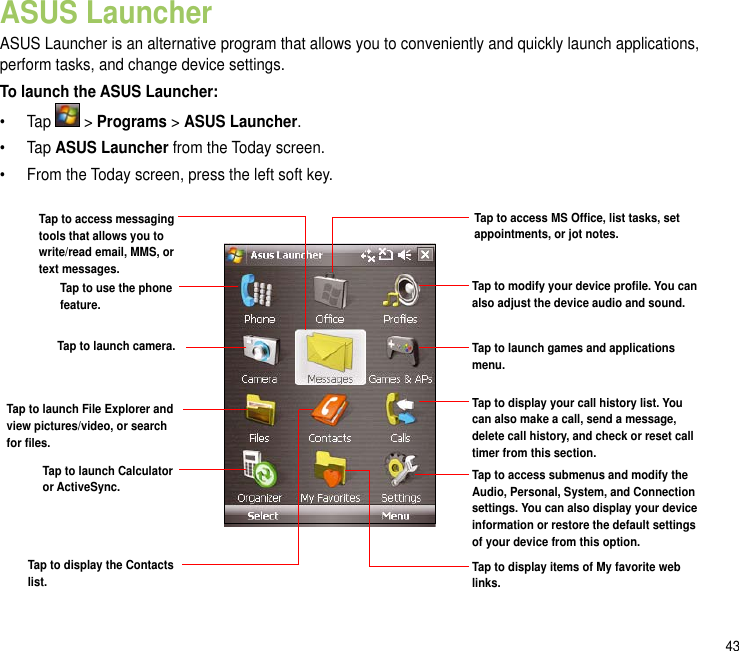 43ASUS LauncherASUS Launcher is an alternative program that allows you to conveniently and quickly launch applications, perform tasks, and change device settings.To launch the ASUS Launcher:•  Tap   &gt; Programs &gt; ASUS Launcher.•  Tap ASUS Launcher from the Today screen.•  From the Today screen, press the left soft key.Tap to access MS Ofce, list tasks, set appointments, or jot notes.Tap to modify your device prole. You can also adjust the device audio and sound.Tap to launch games and applications menu.Tap to use the phone feature.Tap to display your call history list. You can also make a call, send a message, delete call history, and check or reset call timer from this section. Tap to access submenus and modify the Audio, Personal, System, and Connection settings. You can also display your device information or restore the default settings of your device from this option.Tap to access messaging tools that allows you to write/read email, MMS, or   text messages.Tap to launch camera.Tap to launch File Explorer and view pictures/video, or search for les.Tap to launch Calculator or ActiveSync.Tap to display the Contacts list. Tap to display items of My favorite web links.