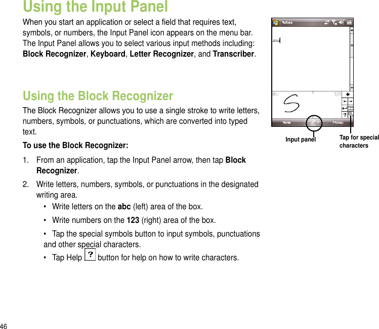46Using the Input PanelWhen you start an application or select a eld that requires text, symbols, or numbers, the Input Panel icon appears on the menu bar. The Input Panel allows you to select various input methods including: Block Recognizer, Keyboard, Letter Recognizer, and Transcriber. Using the Block RecognizerThe Block Recognizer allows you to use a single stroke to write letters, numbers, symbols, or punctuations, which are converted into typed text.To use the Block Recognizer:1.  From an application, tap the Input Panel arrow, then tap Block Recognizer.2.  Write letters, numbers, symbols, or punctuations in the designated writing area.•  Write letters on the abc (left) area of the box.•  Write numbers on the 123 (right) area of the box.•  Tap the special symbols button to input symbols, punctuations and other special characters.•  Tap Help   button for help on how to write characters. Input panel Tap for special characters