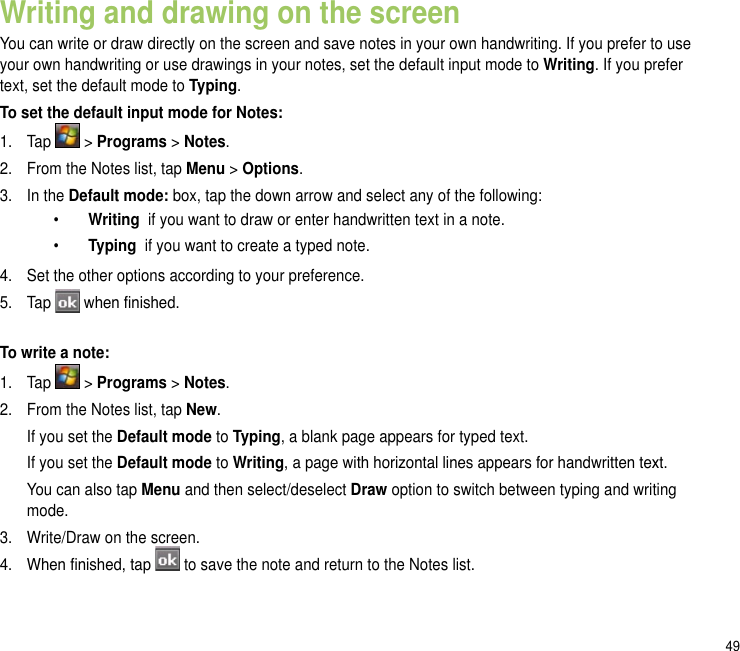 49Writing and drawing on the screenYou can write or draw directly on the screen and save notes in your own handwriting. If you prefer to use your own handwriting or use drawings in your notes, set the default input mode to Writing. If you prefer text, set the default mode to Typing.To set the default input mode for Notes:1.  Tap   &gt; Programs &gt; Notes.2.   From the Notes list, tap Menu &gt; Options.3.  In the Default mode: box, tap the down arrow and select any of the following:   •  Writing  if you want to draw or enter handwritten text in a note.   •   Typing  if you want to create a typed note.4.  Set the other options according to your preference. 5.  Tap   when nished.To write a note:1.   Tap   &gt; Programs &gt; Notes.2.   From the Notes list, tap New.  If you set the Default mode to Typing, a blank page appears for typed text.   If you set the Default mode to Writing, a page with horizontal lines appears for handwritten text.   You can also tap Menu and then select/deselect Draw option to switch between typing and writing mode. 3.   Write/Draw on the screen.4.   When nished, tap   to save the note and return to the Notes list.