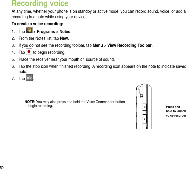 50Recording voiceAt any time, whether your phone is on standby or active mode, you can record sound, voice, or add a recording to a note while using your device.To create a voice recording:1.  Tap   &gt; Programs &gt; Notes.2.  From the Notes list, tap New.3.  If you do not see the recording toolbar, tap Menu &gt; View Recording Toolbar.4.  Tap   to begin recording.5.  Place the receiver near your mouth or  source of sound.6.  Tap the stop icon when nished recording. A recording icon appears on the note to indicate saved note.7.  Tap  .Press and hold to launch voice recorderNOTE: You may also press and hold the Voice Commander button to begin recording.