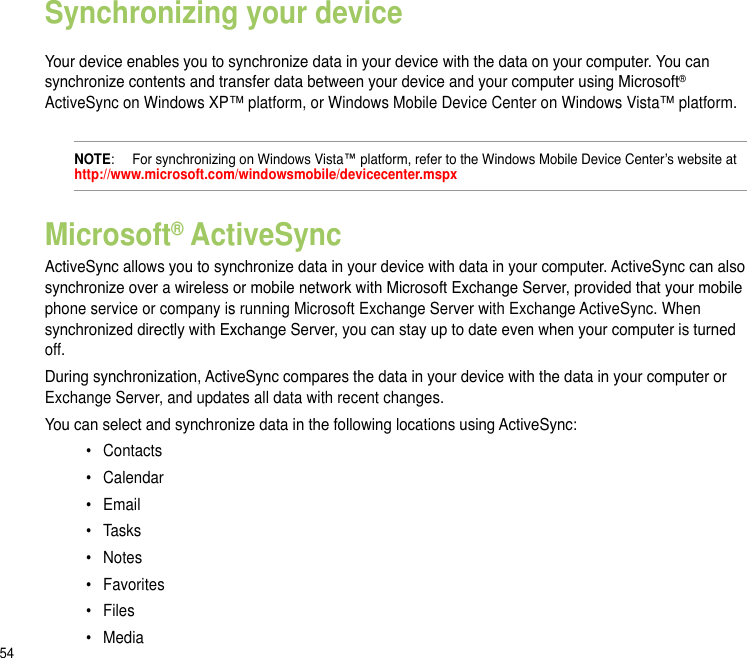 54Synchronizing your device Your device enables you to synchronize data in your device with the data on your computer. You can synchronize contents and transfer data between your device and your computer using Microsoft® ActiveSync on Windows XP™ platform, or Windows Mobile Device Center on Windows Vista™ platform.NOTE:   For synchronizing on Windows Vista™ platform, refer to the Windows Mobile Device Center’s website at  http://www.microsoft.com/windowsmobile/devicecenter.mspxMicrosoft® ActiveSyncActiveSync allows you to synchronize data in your device with data in your computer. ActiveSync can also synchronize over a wireless or mobile network with Microsoft Exchange Server, provided that your mobile phone service or company is running Microsoft Exchange Server with Exchange ActiveSync. When synchronized directly with Exchange Server, you can stay up to date even when your computer is turned off.During synchronization, ActiveSync compares the data in your device with the data in your computer or Exchange Server, and updates all data with recent changes. You can select and synchronize data in the following locations using ActiveSync:•  Contacts•  Calendar•  Email•  Tasks•  Notes•  Favorites•   Files•   Media