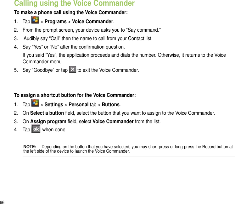 66Calling using the Voice CommanderTo make a phone call using the Voice Commander:1.  Tap   &gt; Programs &gt; Voice Commander.2.   From the prompt screen, your device asks you to “Say command.” 3.   Audibly say “Call” then the name to call from your Contact list.4.   Say “Yes” or “No” after the conrmation question.  If you said “Yes”, the application proceeds and dials the number. Otherwise, it returns to the Voice Commander menu.5.  Say “Goodbye” or tap   to exit the Voice Commander.To assign a shortcut button for the Voice Commander:1.  Tap   &gt; Settings &gt; Personal tab &gt; Buttons.2.  On Select a button eld, select the button that you want to assign to the Voice Commander.3.  On Assign program eld, select Voice Commander from the list.4.  Tap   when done.NOTE:   Depending on the button that you have selected, you may short-press or long-press the Record button at the left side of the device to launch the Voice Commander.