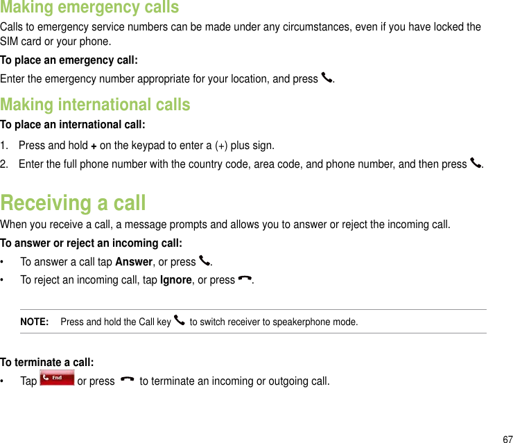 67Making emergency callsCalls to emergency service numbers can be made under any circumstances, even if you have locked the SIM card or your phone.To place an emergency call:Enter the emergency number appropriate for your location, and press  .Making international callsTo place an international call:1.  Press and hold + on the keypad to enter a (+) plus sign.2.  Enter the full phone number with the country code, area code, and phone number, and then press  .Receiving a callWhen you receive a call, a message prompts and allows you to answer or reject the incoming call.To answer or reject an incoming call:•   To answer a call tap Answer, or press  .•   To reject an incoming call, tap Ignore, or press  .NOTE:   Press and hold the Call key    to switch receiver to speakerphone mode.To terminate a call:•   Tap   or press     to terminate an incoming or outgoing call.