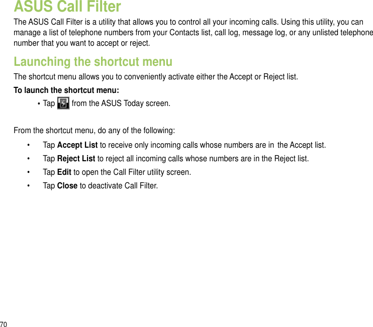 70ASUS Call FilterThe ASUS Call Filter is a utility that allows you to control all your incoming calls. Using this utility, you can manage a list of telephone numbers from your Contacts list, call log, message log, or any unlisted telephone number that you want to accept or reject.Launching the shortcut menuThe shortcut menu allows you to conveniently activate either the Accept or Reject list.To launch the shortcut menu:  • Tap   from the ASUS Today screen. From the shortcut menu, do any of the following:  •    Tap Accept List to receive only incoming calls whose numbers are in  the Accept list.  •    Tap Reject List to reject all incoming calls whose numbers are in the Reject list.  •  Tap Edit to open the Call Filter utility screen.  •  Tap Close to deactivate Call Filter.