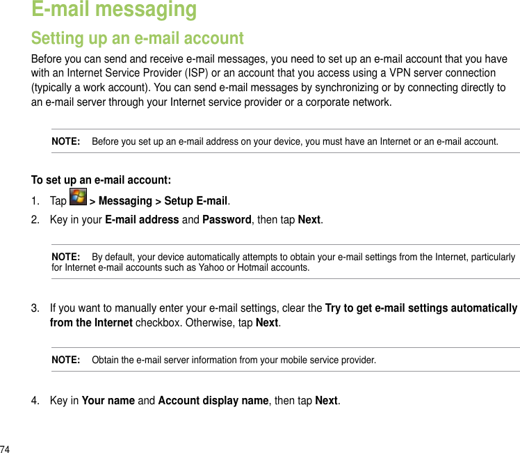 74E-mail messagingSetting up an e-mail accountBefore you can send and receive e-mail messages, you need to set up an e-mail account that you have with an Internet Service Provider (ISP) or an account that you access using a VPN server connection (typically a work account). You can send e-mail messages by synchronizing or by connecting directly to an e-mail server through your Internet service provider or a corporate network.NOTE:   Before you set up an e-mail address on your device, you must have an Internet or an e-mail account.To set up an e-mail account:1.  Tap   &gt; Messaging &gt; Setup E-mail.2.  Key in your E-mail address and Password, then tap Next.NOTE:   By default, your device automatically attempts to obtain your e-mail settings from the Internet, particularly for Internet e-mail accounts such as Yahoo or Hotmail accounts.3.  If you want to manually enter your e-mail settings, clear the Try to get e-mail settings automatically from the Internet checkbox. Otherwise, tap Next.NOTE:   Obtain the e-mail server information from your mobile service provider.4.  Key in Your name and Account display name, then tap Next.