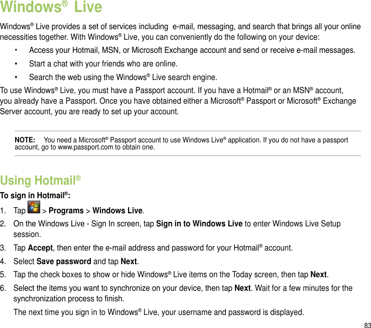 83Windows®  LiveWindows® Live provides a set of services including  e-mail, messaging, and search that brings all your online necessities together. With Windows® Live, you can conveniently do the following on your device:  •   Access your Hotmail, MSN, or Microsoft Exchange account and send or receive e-mail messages.  •  Start a chat with your friends who are online.  •  Search the web using the Windows® Live search engine.To use Windows® Live, you must have a Passport account. If you have a Hotmail® or an MSN® account, you already have a Passport. Once you have obtained either a Microsoft® Passport or Microsoft® Exchange Server account, you are ready to set up your account.NOTE:   You need a Microsoft® Passport account to use Windows Live® application. If you do not have a passport account, go to www.passport.com to obtain one.Using Hotmail®To sign in Hotmail®:1.  Tap   &gt; Programs &gt; Windows Live.2.  On the Windows Live - Sign In screen, tap Sign in to Windows Live to enter Windows Live Setup session.3.  Tap Accept, then enter the e-mail address and password for your Hotmail® account.4.  Select Save password and tap Next. 5.  Tap the check boxes to show or hide Windows® Live items on the Today screen, then tap Next.6.  Select the items you want to synchronize on your device, then tap Next. Wait for a few minutes for the synchronization process to nish.  The next time you sign in to Windows® Live, your username and password is displayed.