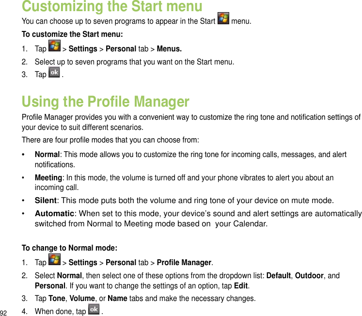 92Customizing the Start menuYou can choose up to seven programs to appear in the Start   menu.To customize the Start menu:1.   Tap   &gt; Settings &gt; Personal tab &gt; Menus.2.  Select up to seven programs that you want on the Start menu.3.  Tap  .Using the Prole ManagerProle Manager provides you with a convenient way to customize the ring tone and notication settings of your device to suit different scenarios.There are four prole modes that you can choose from: • Normal: This mode allows you to customize the ring tone for incoming calls, messages, and alert notications.•  Meeting: In this mode, the volume is turned off and your phone vibrates to alert you about an incoming call.•  Silent: This mode puts both the volume and ring tone of your device on mute mode.•  Automatic: When set to this mode, your device’s sound and alert settings are automatically switched from Normal to Meeting mode based on  your Calendar.To change to Normal mode:1.  Tap   &gt; Settings &gt; Personal tab &gt; Prole Manager.2.  Select Normal, then select one of these options from the dropdown list: Default, Outdoor, and Personal. If you want to change the settings of an option, tap Edit.3.  Tap Tone, Volume, or Name tabs and make the necessary changes. 4.  When done, tap  .