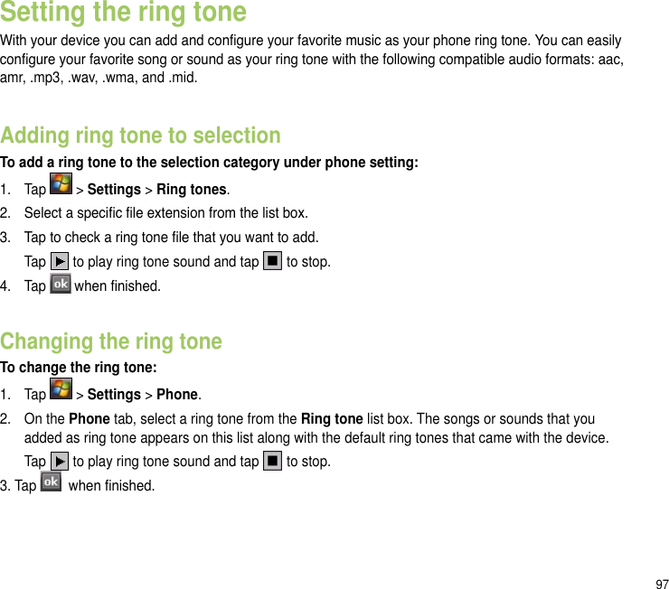 97Setting the ring toneWith your device you can add and congure your favorite music as your phone ring tone. You can easily congure your favorite song or sound as your ring tone with the following compatible audio formats: aac, amr, .mp3, .wav, .wma, and .mid.Adding ring tone to selectionTo add a ring tone to the selection category under phone setting:1.  Tap   &gt; Settings &gt; Ring tones.2.  Select a specic le extension from the list box.3.   Tap to check a ring tone le that you want to add.  Tap   to play ring tone sound and tap   to stop.4.  Tap  when nished.Changing the ring toneTo change the ring tone:1.  Tap   &gt; Settings &gt; Phone.2.  On the Phone tab, select a ring tone from the Ring tone list box. The songs or sounds that you added as ring tone appears on this list along with the default ring tones that came with the device.  Tap   to play ring tone sound and tap   to stop.3. Tap   when nished.
