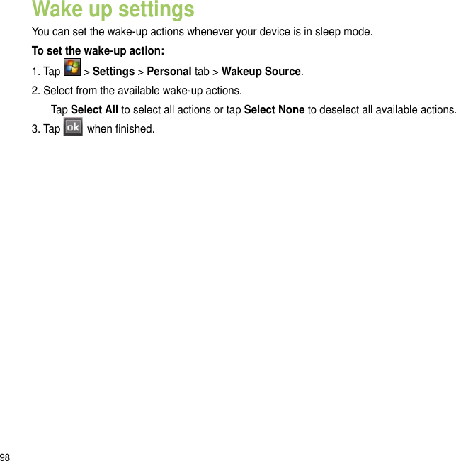 98Wake up settingsYou can set the wake-up actions whenever your device is in sleep mode.To set the wake-up action:1. Tap   &gt; Settings &gt; Personal tab &gt; Wakeup Source.2. Select from the available wake-up actions.  Tap Select All to select all actions or tap Select None to deselect all available actions.3. Tap   when nished.